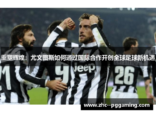 重塑辉煌：尤文图斯如何通过国际合作开创全球足球新机遇