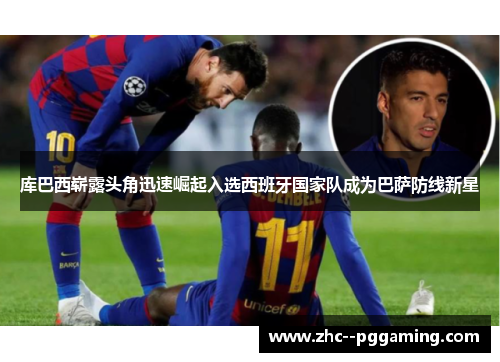 库巴西崭露头角迅速崛起入选西班牙国家队成为巴萨防线新星