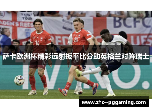 萨卡欧洲杯精彩远射扳平比分助英格兰对阵瑞士 萨卡欧洲杯精彩远射扳平比分助英格兰对阵瑞士