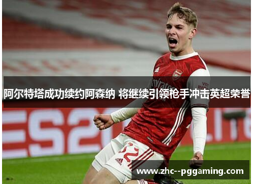 阿尔特塔成功续约阿森纳 将继续引领枪手冲击英超荣誉 阿尔特塔成功续约阿森纳 将继续引领枪手冲击英超荣誉